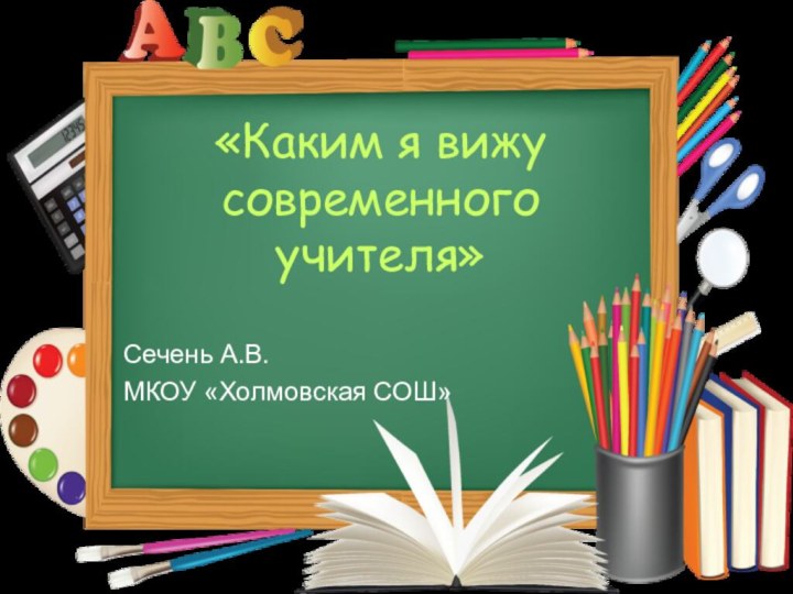 «Каким я вижу современного учителя» Сечень А.В.МКОУ «Холмовская СОШ»