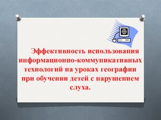 Презентация Эффективность использования информационно-коммуникативных технологий на уроках географии при обучении детей с нарушением слуха.