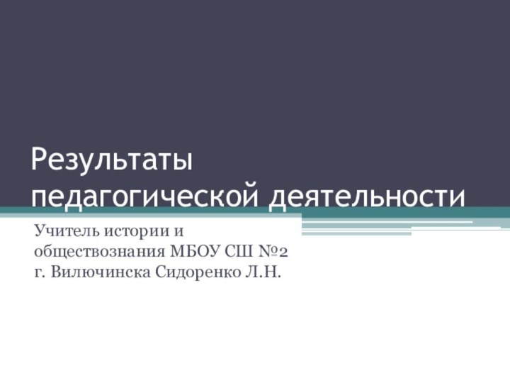 Результаты педагогической деятельностиУчитель истории и обществознания МБОУ СШ №2 г. Вилючинска Сидоренко Л.Н.