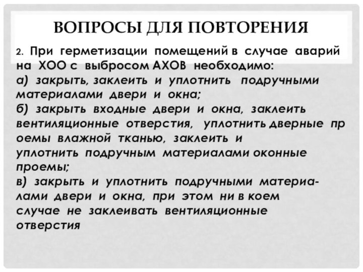 Вопросы для повторения 2.  При  герметизации  помещений в  случае  аварий  на  ХОО с  выбросом АХОВ  необходимо:а)  закрыть, заклеить  и  уплотнить   подручными  материалами  двери  и  окна;б)  закрыть  входные  двери  и  окна,  заклеить  вентиляционные  отверстия,   уплотнить дверные  проемы  влажной  тканью,  заклеить  и  уплотнить  подручным  материалами оконные  проемы;в)  закрыть  и  уплотнить  подручными  материа-лами  двери  и  окна,  при  этом  ни в коем  случае  не  заклеивать  вентиляционные  отверстия