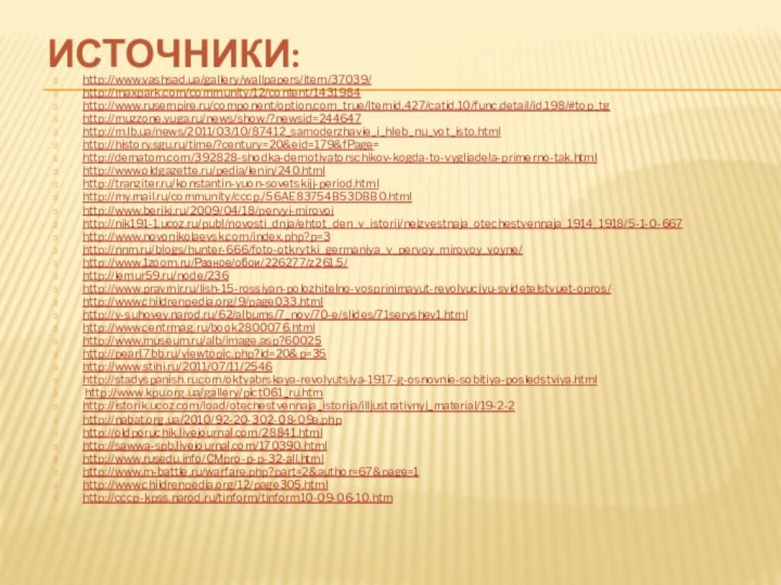 Источники:http://www.vashsad.ua/gallery/wallpapers/item/37039/http://maxpark.com/community/12/content/1431984http://www.rusempire.ru/component/option,com_true/Itemid,427/catid,10/func,detail/id,198/#top_tghttp://muzzone.yuga.ru/news/show/?newsid=244647http://m.lb.ua/news/2011/03/10/87412_samoderzhavie_i_hleb_nu_vot_isto.htmlhttp://history.sgu.ru/time/?century=20&eid=179&fPage=http://dematom.com/392828-shodka-demotivatorschikov-kogda-to-vygliadela-primerno-tak.htmlhttp://www.oldgazette.ru/pedia/lenin/240.htmlhttp://tranziter.ru/konstantin-yuon-sovetskijj-period.htmlhttp://my.mail.ru/community/cccp./56AE83754B53DBB0.htmlhttp://www.beriki.ru/2009/04/18/pervyi-mirovoihttp://nik191-1.ucoz.ru/publ/novosti_dnja/ehtot_den_v_istorii/neizvestnaja_otechestvennaja_1914_1918/5-1-0-667http://www.novonikolaevsk.com/index.php?p=3http://nnm.ru/blogs/hunter-666/foto-otkrytki_germaniya_v_pervoy_mirovoy_voyne/http://www.1zoom.ru/Разное/обои/226277/z261.5/http://lemur59.ru/node/236http://www.pravmir.ru/lish-15-rossiyan-polozhitelno-vosprinimayut-revolyuciyu-svidetelstvuet-opros/http://www.childrenpedia.org/9/page033.htmlhttp://v-suhovey.narod.ru/62/albums/7_nov/70-e/slides/71seryshev1.htmlhttp://www.centrmag.ru/book2800076.htmlhttp://www.museum.ru/alb/image.asp?60025http://pearl.7bb.ru/viewtopic.php?id=20&p=35http://www.stihi.ru/2011/07/11/2546http://stadyspanish.ru.com/oktyabrskaya-revolyutsiya-1917-g-osnovnie-sobitiya-posledstviya.html http://www.kpu.org.ua/gallery/pict061_ru.htmhttp://istorik.ucoz.com/load/otechestvennaja_istorija/illjustrativnyj_material/19-2-2 http://nabat.org.ua/2010/92-20-302-08-09a.phphttp://oldporuchik.livejournal.com/28841.htmlhttp://sawwa-spb.livejournal.com/170390.htmlhttp://www.rusedu.info/CMpro-p-p-32-all.htmlhttp://www.m-battle.ru/warfare.php?part=2&author=67&page=1http://www.childrenpedia.org/12/page305.htmlhttp://cccp-kpss.narod.ru/tinform/tinform10-09-06-10.htm