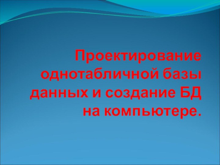    Проектирование однотабличной базы данных и создание БД на компьютере.