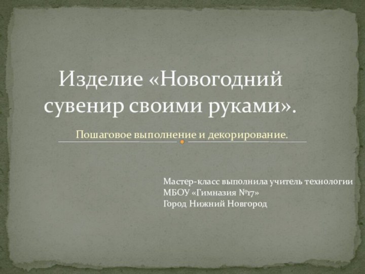 Пошаговое выполнение и декорирование.Изделие «Новогодний сувенир своими руками».Мастер-класс выполнила учитель технологииМБОУ «Гимназия №17»Город Нижний Новгород