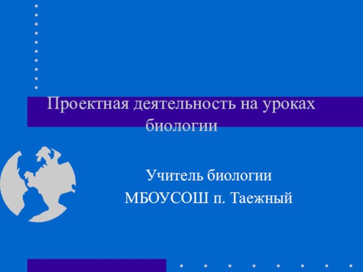 Проектная деятельность на уроках биологииУчитель биологии МБОУСОШ п. Таежный