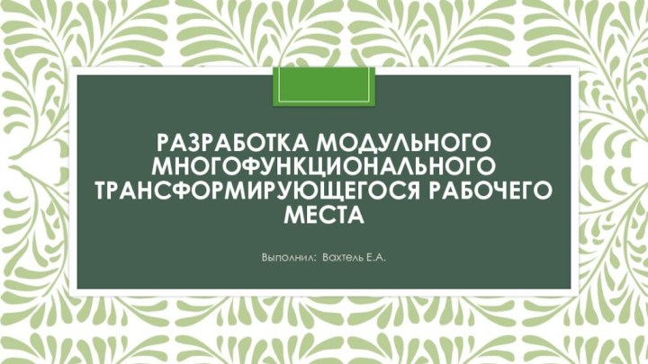 Разработка модульного многофункционального трансформирующегося рабочего  местаВыполнил: Вахтель Е.А.