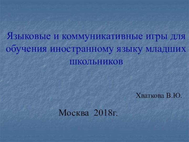 Языковые и коммуникативные игры для обучения иностранному языку младших школьниковМосква 2018г.Хваткова В.Ю.