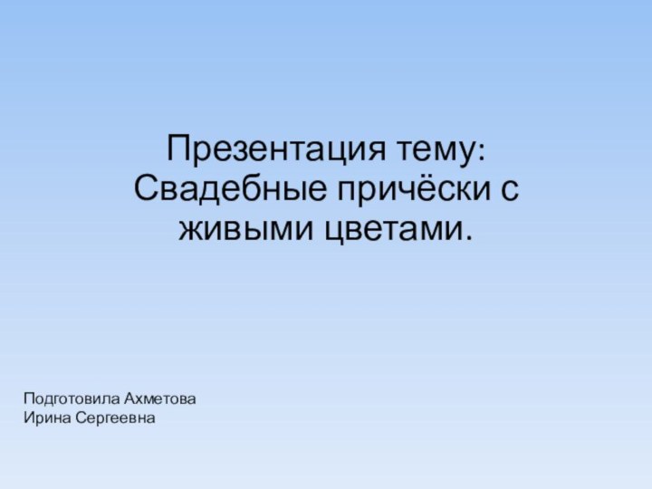 Подготовила Ахметова Ирина Сергеевна  Презентация тему: Свадебные причёски с живыми цветами.