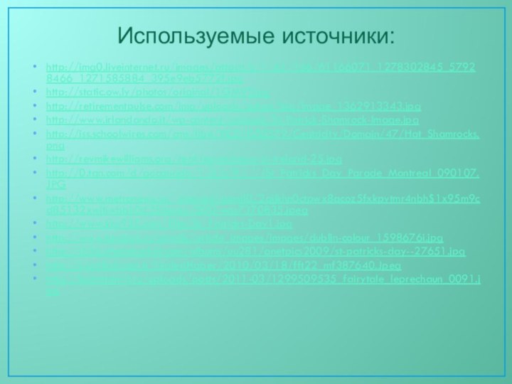 Используемые источники:http://img0.liveinternet.ru/images/attach/c/1/61/166/61166071_1278302845_57928466_1271585884_395e9eb5772f.jpghttp://static.ow.ly/photos/original/1GMVT.jpghttp://retirementpulse.com/img/uploads/pulses/big/image_1362913343.jpghttp://www.irlandando.it/wp-content/uploads/St-Patrick-Shamrock-Image.jpghttp://iss.schoolwires.com/cms/lib4/NC01000579/Centricity/Domain/47/Hat_Shamrocks.pnghttp://revmikewilliams.org/real-leprechauns-in-ireland-25.jpghttp://0.tqn.com/d/gocanada/1/S/c/9/-/-/St_Patricks_Day_Parade_Montreal_090107.JPGhttp://www.metronews.ru/_internal/gxml!0/2qijkhn0ctpwx8acoz5fxkpvtmr4nbh$1x95m9cd85132xwjtjwbbk0d354uuxy/000-was7370835.jpeghttp://www.kiss925.com/files/St.-Patricks-Day1.jpghttp://www.turoboz.ru/cmsdb/article_images/images/dublin-colour_1598676i.jpghttp://i656.photobucket.com/albums/uu281/anetpics2009/st-patricks-day--27651.jpghttp://i.radikal.com.tr/GaleriHaber/2010/03/18/fft22_mf387640.Jpeghttp://kotomatrisi.ru/uploads/posts/2011-03/1299509535_fairytale_leprechaun_0091.jpg