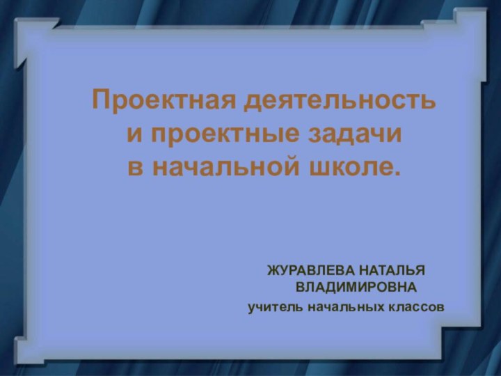 Проектная деятельность  и проектные задачи  в начальной школе. ЖУРАВЛЕВА НАТАЛЬЯ ВЛАДИМИРОВНАучитель начальных классов