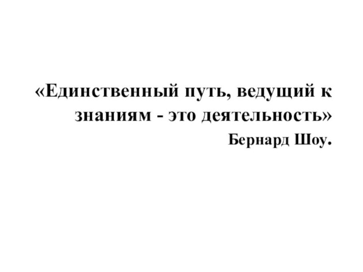 «Единственный путь, ведущий к знаниям - это деятельность»   Бернард Шоу. 