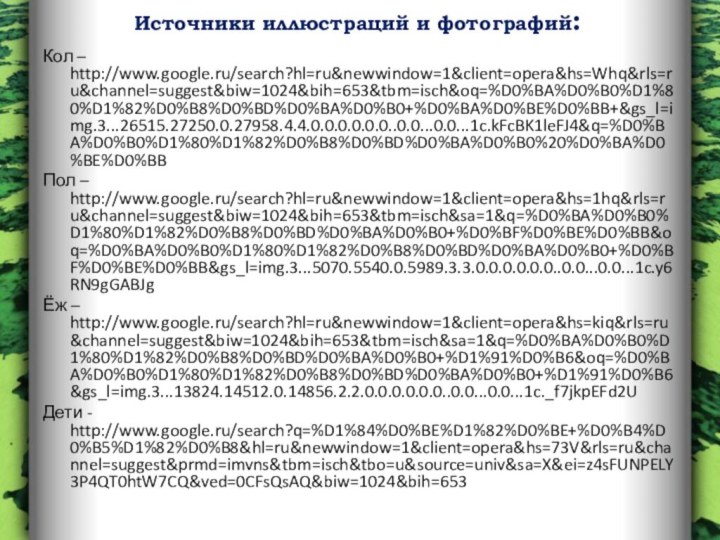 Кол – http://www.google.ru/search?hl=ru&newwindow=1&client=opera&hs=Whq&rls=ru&channel=suggest&biw=1024&bih=653&tbm=isch&oq=%D0%BA%D0%B0%D1%80%D1%82%D0%B8%D0%BD%D0%BA%D0%B0+%D0%BA%D0%BE%D0%BB+&gs_l=img.3...26515.27250.0.27958.4.4.0.0.0.0.0.0..0.0...0.0...1c.kFcBK1leFJ4&q=%D0%BA%D0%B0%D1%80%D1%82%D0%B8%D0%BD%D0%BA%D0%B0%20%D0%BA%D0%BE%D0%BBПол – http://www.google.ru/search?hl=ru&newwindow=1&client=opera&hs=1hq&rls=ru&channel=suggest&biw=1024&bih=653&tbm=isch&sa=1&q=%D0%BA%D0%B0%D1%80%D1%82%D0%B8%D0%BD%D0%BA%D0%B0+%D0%BF%D0%BE%D0%BB&oq=%D0%BA%D0%B0%D1%80%D1%82%D0%B8%D0%BD%D0%BA%D0%B0+%D0%BF%D0%BE%D0%BB&gs_l=img.3...5070.5540.0.5989.3.3.0.0.0.0.0.0..0.0...0.0...1c.y6RN9gGABJgЁж – http://www.google.ru/search?hl=ru&newwindow=1&client=opera&hs=kiq&rls=ru&channel=suggest&biw=1024&bih=653&tbm=isch&sa=1&q=%D0%BA%D0%B0%D1%80%D1%82%D0%B8%D0%BD%D0%BA%D0%B0+%D1%91%D0%B6&oq=%D0%BA%D0%B0%D1%80%D1%82%D0%B8%D0%BD%D0%BA%D0%B0+%D1%91%D0%B6&gs_l=img.3...13824.14512.0.14856.2.2.0.0.0.0.0.0..0.0...0.0...1c._f7jkpEFd2UДети - http://www.google.ru/search?q=%D1%84%D0%BE%D1%82%D0%BE+%D0%B4%D0%B5%D1%82%D0%B8&hl=ru&newwindow=1&client=opera&hs=73V&rls=ru&channel=suggest&prmd=imvns&tbm=isch&tbo=u&source=univ&sa=X&ei=z4sFUNPELY3P4QT0htW7CQ&ved=0CFsQsAQ&biw=1024&bih=653Источники иллюстраций и фотографий: