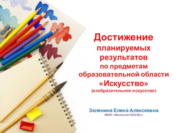 Достижение планируемых результатов по предметам образовательной области «Искусство» (изобразительное искусство)Зеленина Елена АлексеевнаМБОУ «Ивнянская СОШ №1»