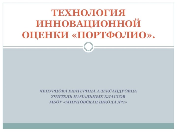 ЧЕПУРНОВА ЕКАТЕРИНА АЛЕКСАНДРОВНАУЧИТЕЛЬ НАЧАЛЬНЫХ КЛАССОВМБОУ «МИРНОВСКАЯ ШКОЛА №1»ТЕХНОЛОГИЯ ИННОВАЦИОННОЙ ОЦЕНКИ «ПОРТФОЛИО».