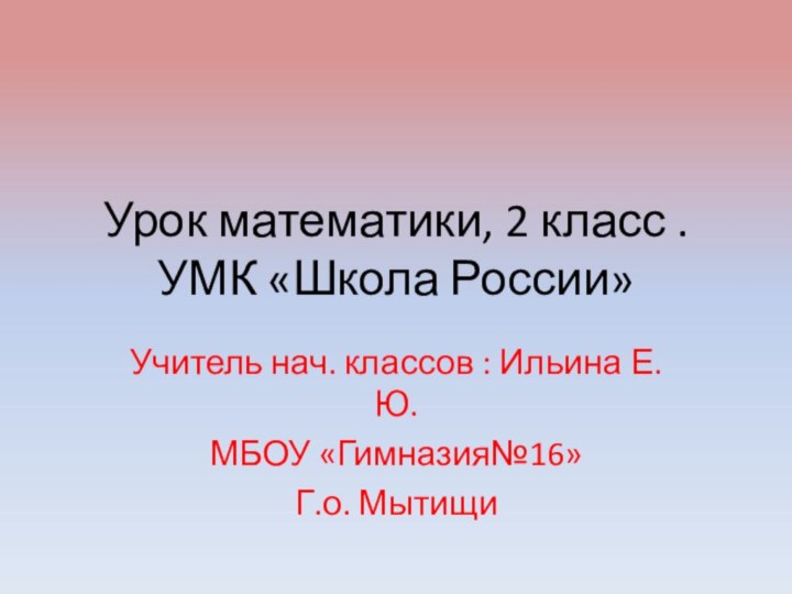 Урок математики, 2 класс . УМК «Школа России»Учитель нач. классов : Ильина Е.Ю.МБОУ «Гимназия№16»Г.о. Мытищи