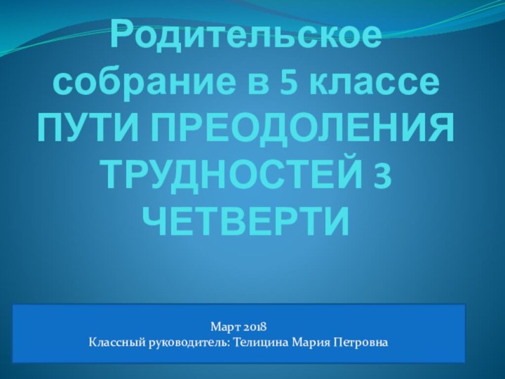 Родительское собрание в 5 классе ПУТИ ПРЕОДОЛЕНИЯ ТРУДНОСТЕЙ 3 ЧЕТВЕРТИМарт 2018Классный руководитель: Телицина Мария Петровна