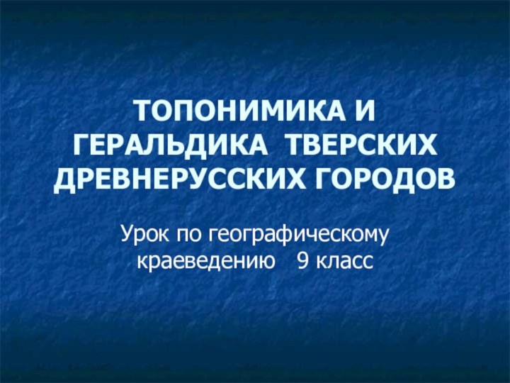 ТОПОНИМИКА И ГЕРАЛЬДИКА ТВЕРСКИХ ДРЕВНЕРУССКИХ ГОРОДОВУрок по географическому краеведению  9 класс