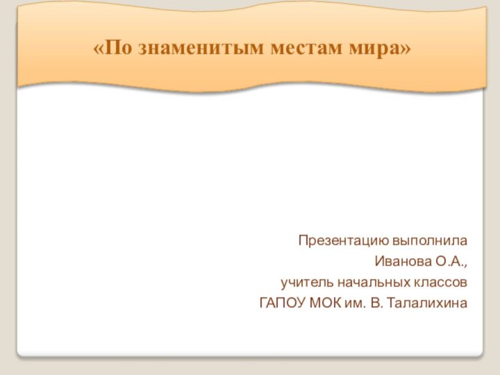 «По знаменитым местам мира»Презентацию выполнила Иванова О.А., учитель начальных классов ГАПОУ МОК им. В. Талалихина