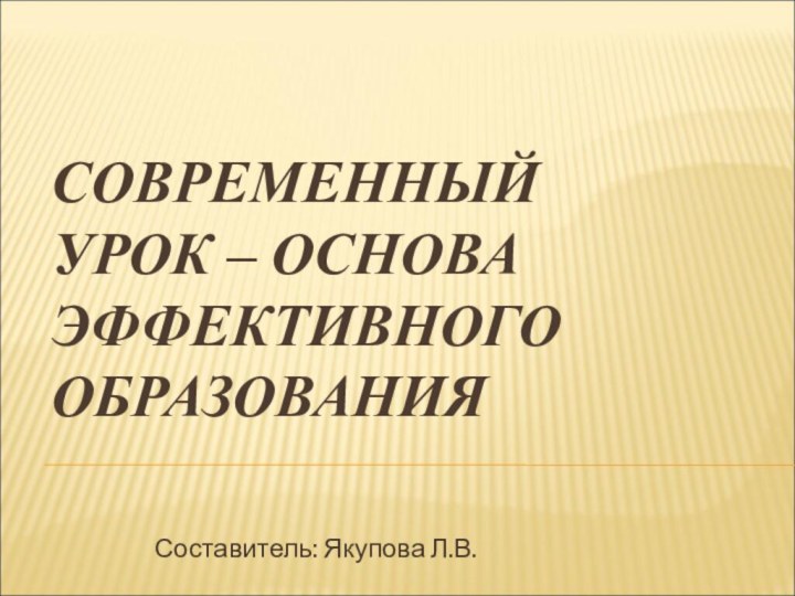 СОВРЕМЕННЫЙ УРОК – ОСНОВА ЭФФЕКТИВНОГО ОБРАЗОВАНИЯСоставитель: Якупова Л.В.