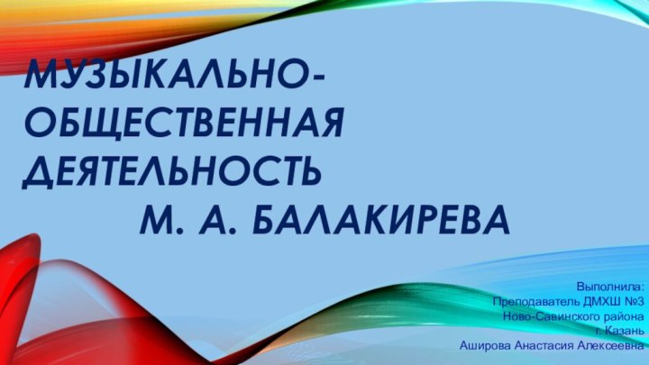 Музыкально-общественная деятельность М. А. БалакиреваВыполнила:Преподаватель ДМХШ №3 Ново-Савинского района г. КазаньАширова Анастасия Алексеевна