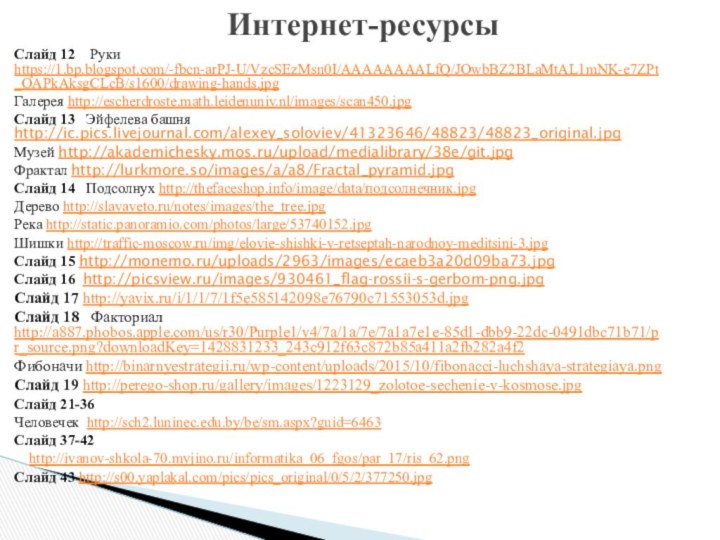 Слайд 12  Руки https://1.bp.blogspot.com/-fbcn-arPJ-U/VzcSEzMsn0I/AAAAAAAALfQ/JOwbBZ2BLaMtAL1mNK-e7ZPt_OAPkAksgCLcB/s1600/drawing-hands.jpgГалерея http://escherdroste.math.leidenuniv.nl/images/scan450.jpgСлайд 13  Эйфелева башня http://ic.pics.livejournal.com/alexey_soloviev/41323646/48823/48823_original.jpgМузей http://akademichesky.mos.ru/upload/medialibrary/38e/git.jpgФрактал