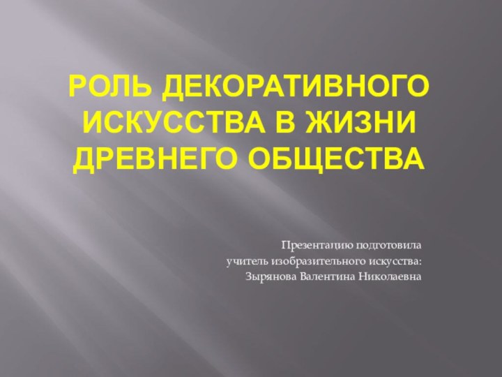 Роль декоративного искусства в жизни древнего обществаПрезентацию подготовила учитель изобразительного искусства: Зырянова Валентина Николаевна