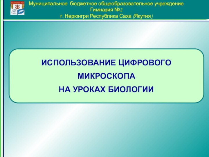 Муниципальное бюджетное общеобразовательное учреждение Гимназия №2 г. Нерюнгри Республика Саха (Якутия)ИСПОЛЬЗОВАНИЕ ЦИФРОВОГО МИКРОСКОПАНА УРОКАХ БИОЛОГИИ