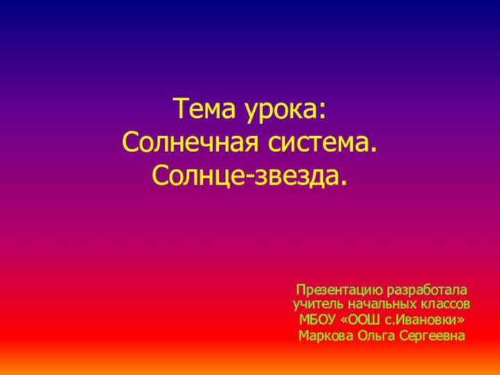 Тема урока: Солнечная система. Солнце-звезда.Презентацию разработала учитель начальных классов МБОУ «ООШ с.Ивановки»Маркова Ольга Сергеевна