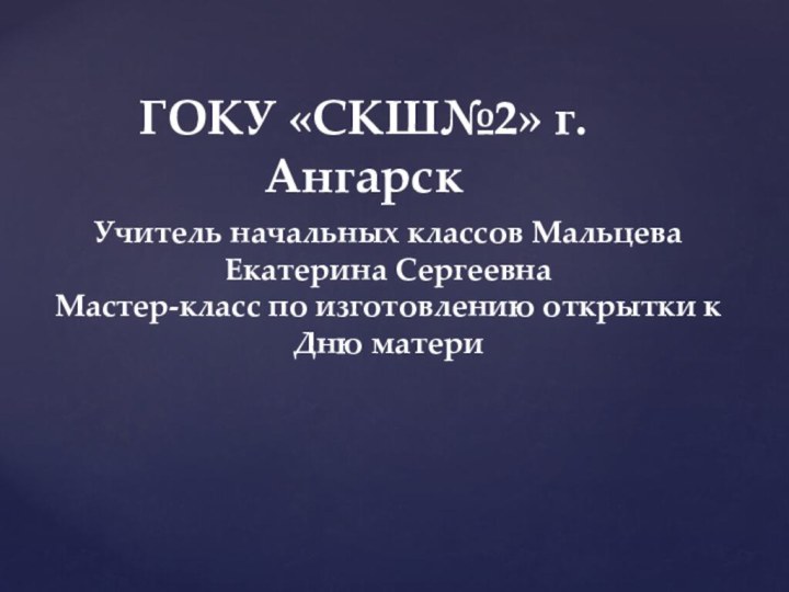 ГОКУ «СКШ№2» г.АнгарскУчитель начальных классов Мальцева Екатерина СергеевнаМастер-класс по изготовлению открытки к Дню матери