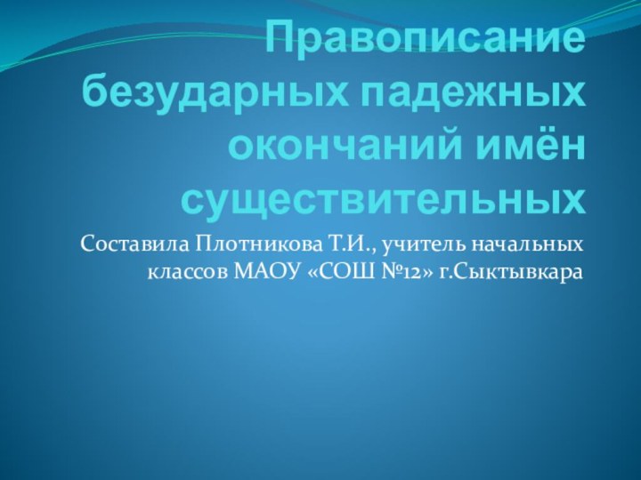 Правописание безударных падежных окончаний имён существительныхСоставила Плотникова Т.И., учитель начальных классов МАОУ «СОШ №12» г.Сыктывкара