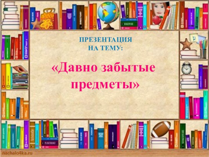 Презентация На тему:«Давно забытые предметы»