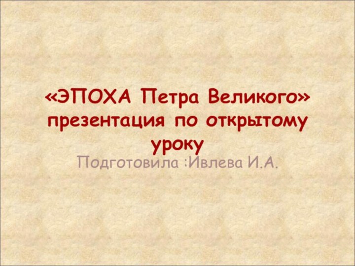 «ЭПОХА Петра Великого» презентация по открытому уроку Подготовила :Ивлева И.А.