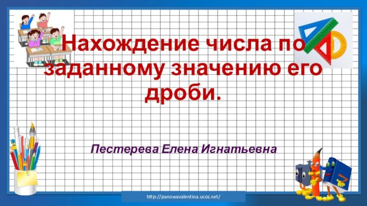 Нахождение числа по заданному значению его дроби.Пестерева Елена Игнатьевнаhttp://panowavalentina.ucoz.net/