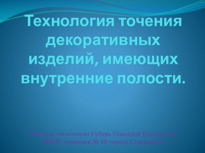 Технология точения  декоративных изделий, имеющих внутренние полости. Учитель технологии Губарь Геннадий