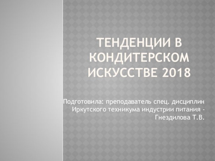 Тенденции в кондитерском искусстве 2018Подготовила: преподаватель спец. дисциплин Иркутского техникума индустрии питания - Гнездилова Т.В.