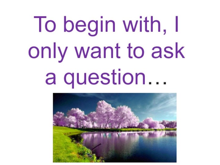 To begin with, I only want to ask a question…