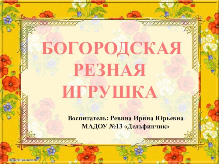 Богородская резная игрушка Воспитатель: Ревина Ирина Юрьевна МАДОУ №13 «Дельфинчик»