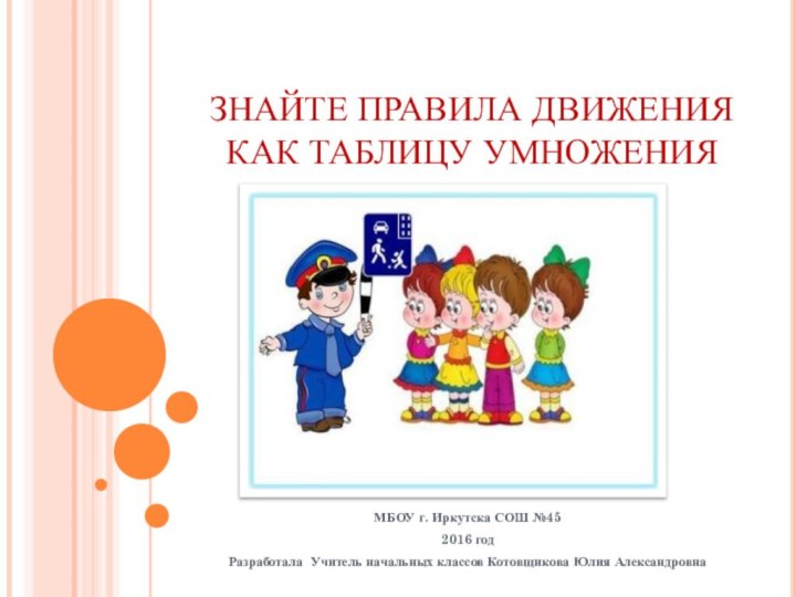 ЗНАЙТЕ ПРАВИЛА ДВИЖЕНИЯ КАК ТАБЛИЦУ УМНОЖЕНИЯМБОУ г. Иркутска СОШ №452016 годРазработала Учитель