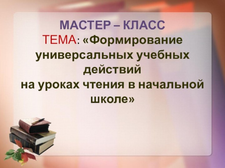 МАСТЕР – КЛАСС ТЕМА: «Формирование универсальных учебных действий  на уроках чтения в начальной школе»