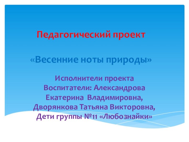 Педагогический проект   «Весенние ноты природы» Исполнители проектаВоспитатели: Александрова Екатерина Владимировна,Дворянкова Татьяна Викторовна,Дети группы №11 «Любознайки» 