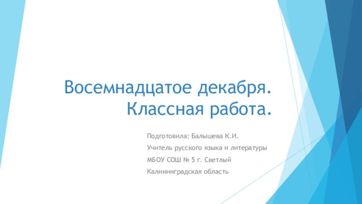 Восемнадцатое декабря. Классная работа.Подготовила: Балышева К.И.Учитель русского языка и литературыМБОУ СОШ № 5 г. СветлыйКалининградская область