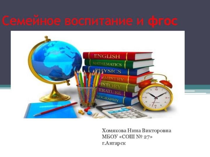 Семейное воспитание и фгоссемейное воспитание и фгосХомякова Нина Викторовна МБОУ «СОШ № 27»г.Ангарск