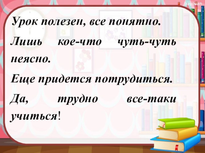 Урок полезен, все понятно.Лишь кое-что чуть-чуть неясно.Еще придется потрудиться.Да, трудно все-таки учиться!