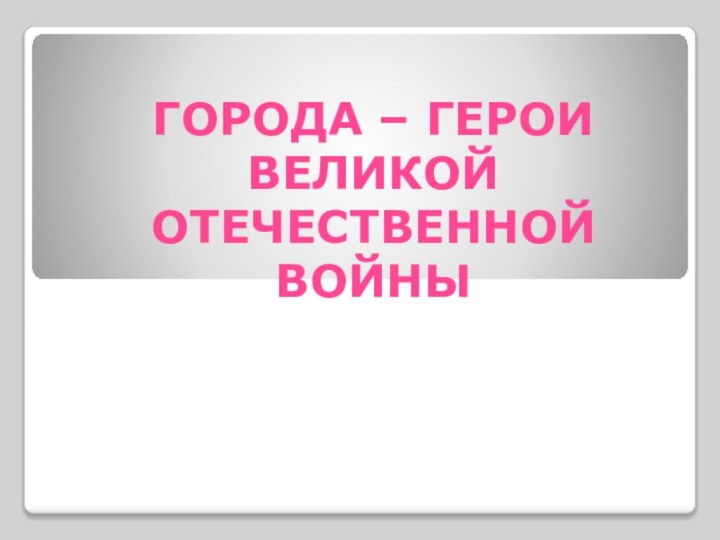 ГОРОДА – ГЕРОИ ВЕЛИКОЙ ОТЕЧЕСТВЕННОЙ ВОЙНЫ