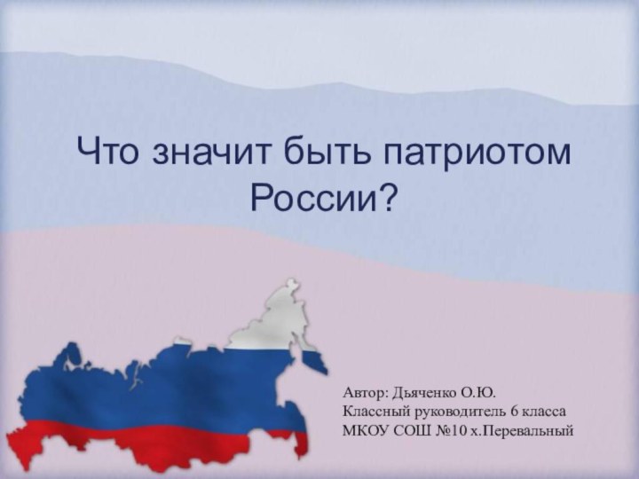 Что значит быть патриотом России?Автор: Дьяченко О.Ю.Классный руководитель 6 класса МКОУ СОШ №10 х.Перевальный