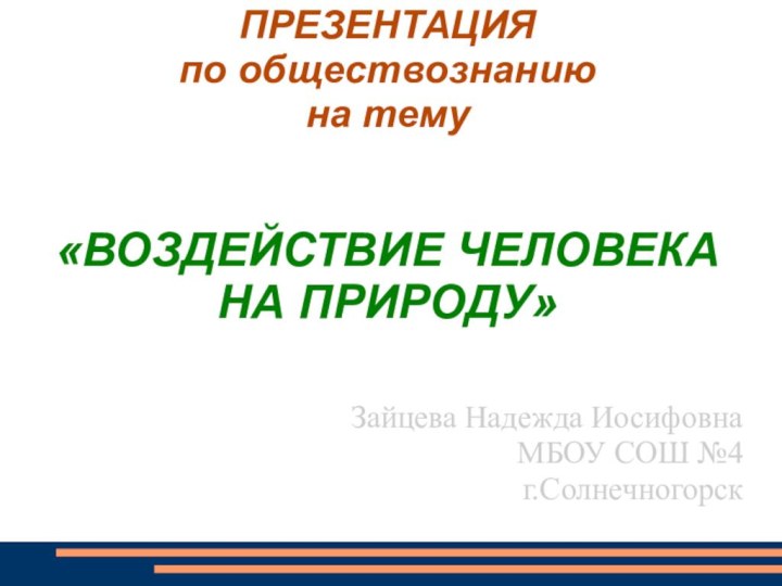 ПРЕЗЕНТАЦИЯ по обществознанию на тему   «ВОЗДЕЙСТВИЕ ЧЕЛОВЕКА НА ПРИРОДУ»Зайцева Надежда ИосифовнаМБОУ СОШ №4г.Солнечногорск