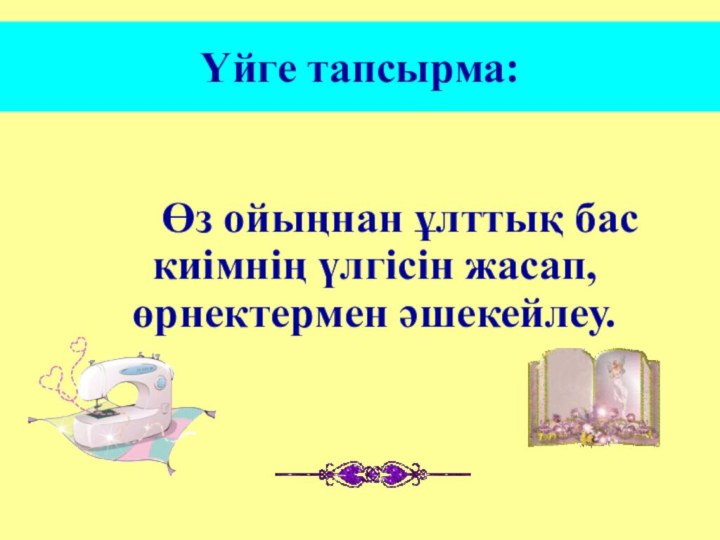 Үйге тапсырма:    Өз ойыңнан ұлттық бас киімнің үлгісін жасап, өрнектермен әшекейлеу.