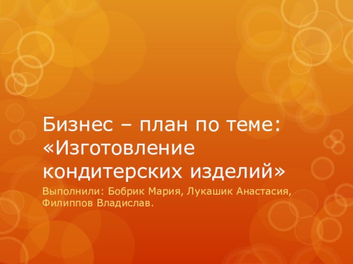 Бизнес – план по теме: «Изготовление кондитерских изделий»Выполнили: Бобрик Мария, Лукашик Анастасия, Филиппов Владислав.