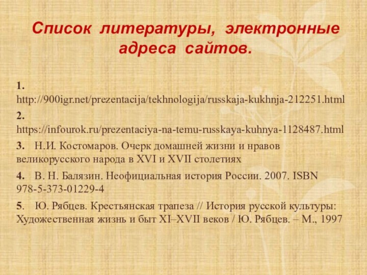 Список литературы, электронные адреса сайтов.1.	http:///prezentacija/tekhnologija/russkaja-kukhnja-212251.html2.	https://infourok.ru/prezentaciya-na-temu-russkaya-kuhnya-1128487.html3.	Н.И. Костомаров. Очерк домашней жизни и нравов великорусского