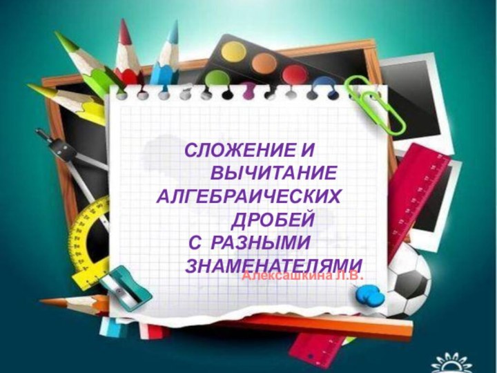 Сложение и вычитание алгебраических дробей с разными знаменателямиАлексашкина Л.В.