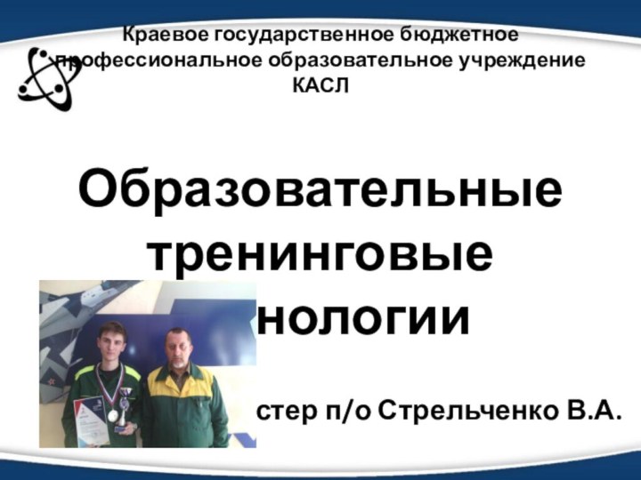 Краевое государственное бюджетное профессиональное образовательное учреждение КАСЛОбразовательные тренинговые технологииМастер п/о Стрельченко В.А.